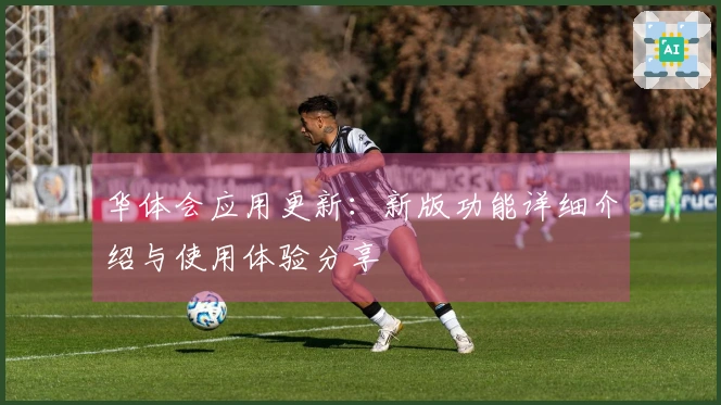 华体会应用更新：新版功能详细介绍与使用体验分享