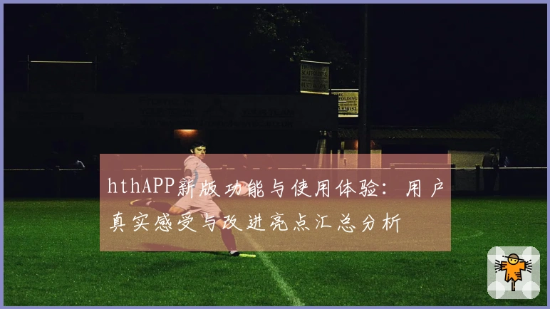 hthAPP新版功能与使用体验：用户真实感受与改进亮点汇总分析
